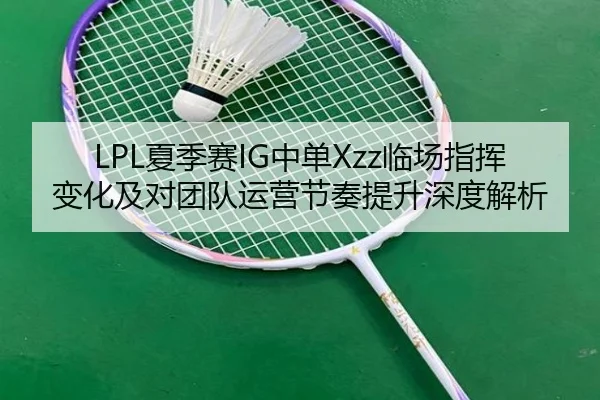 LPL夏季赛IG中单Xzz临场指挥变化及对团队运营节奏提升深度解析